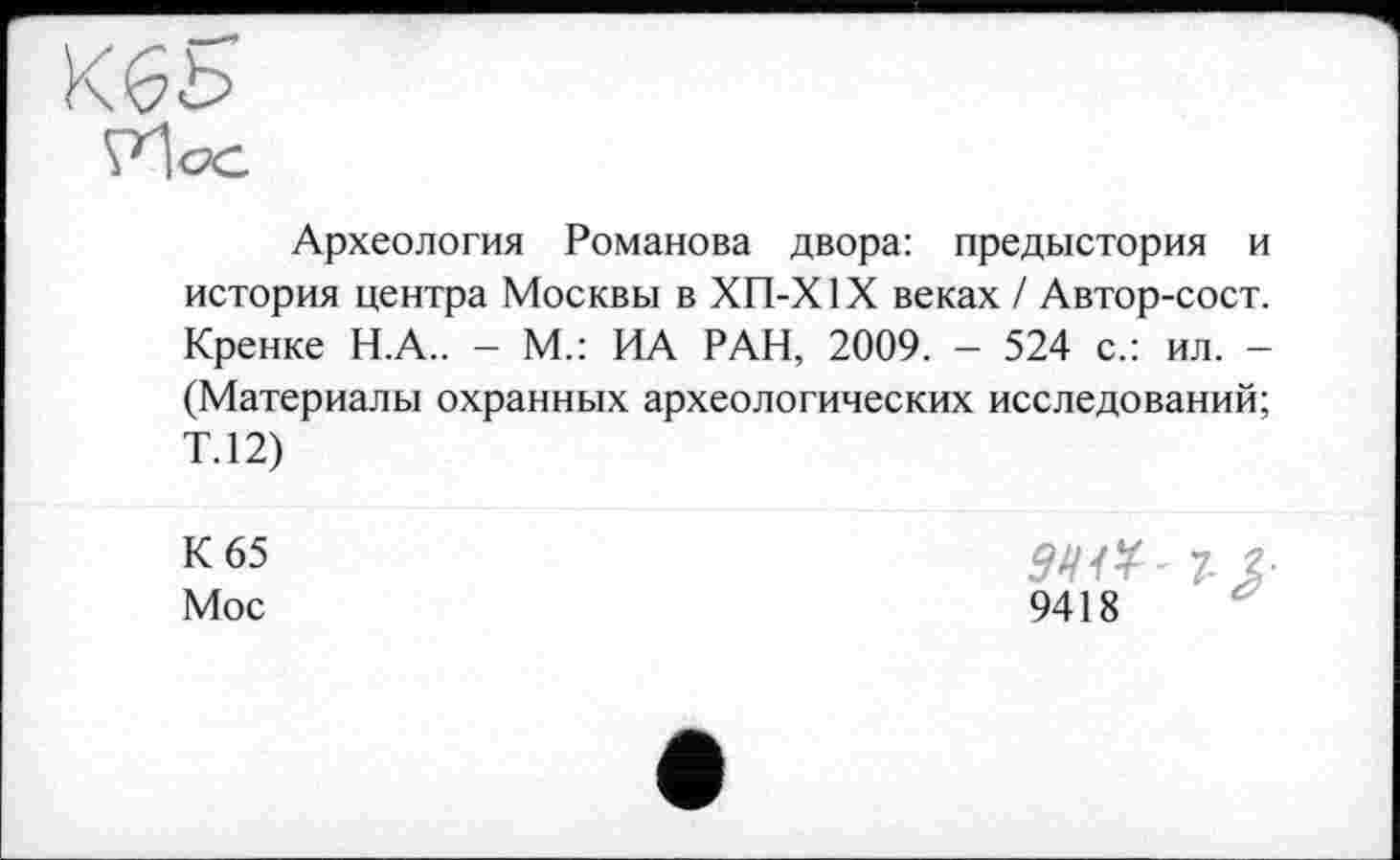 ﻿Археология Романова двора: предыстория и история центра Москвы в ХП-Х1X веках / Автор-сост. Кренке Н.А.. - М.: ИА РАН, 2009. - 524 с.: ил. -(Материалы охранных археологических исследований; Т.12)
К 65 Мос
941*' 7-
9418
